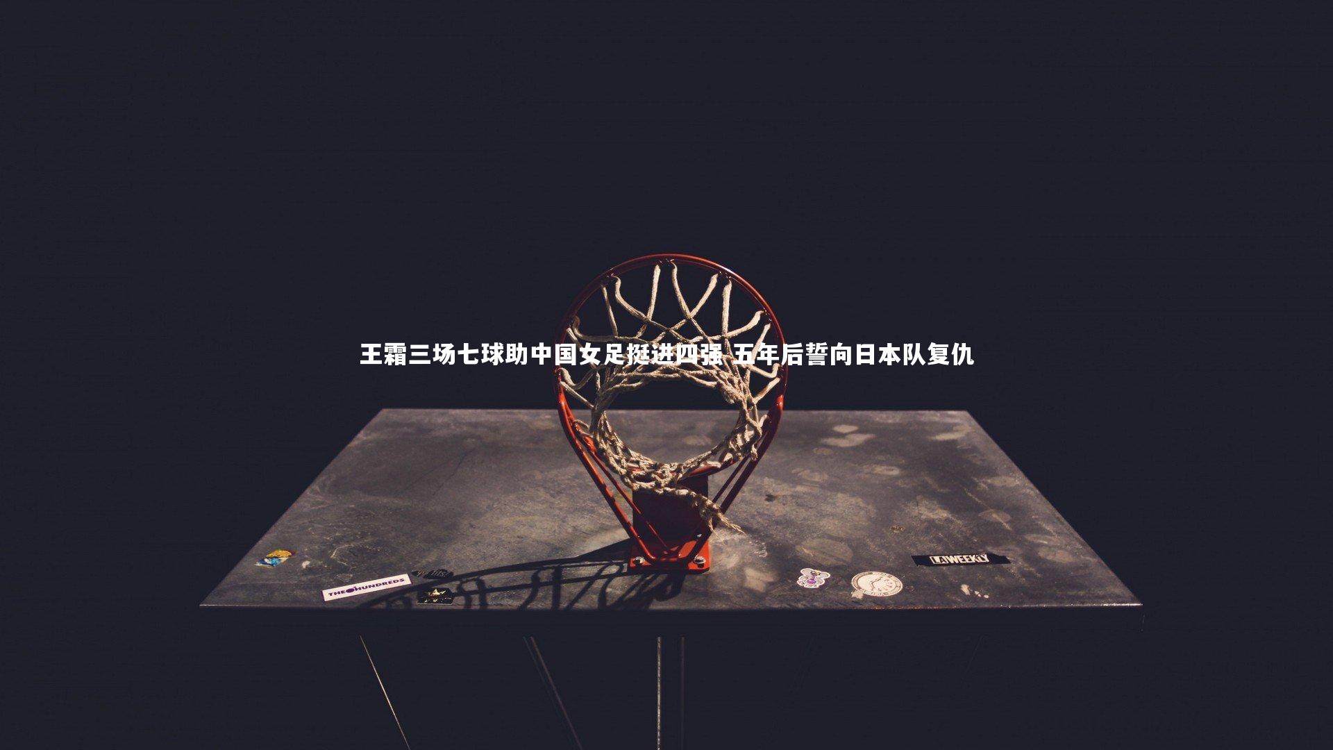 王霜三场七球助中国女足挺进四强 五年后誓向日本队复仇